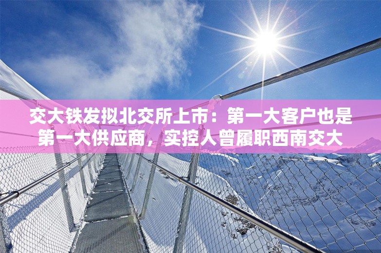 交大铁发拟北交所上市：第一大客户也是第一大供应商，实控人曾履职西南交大