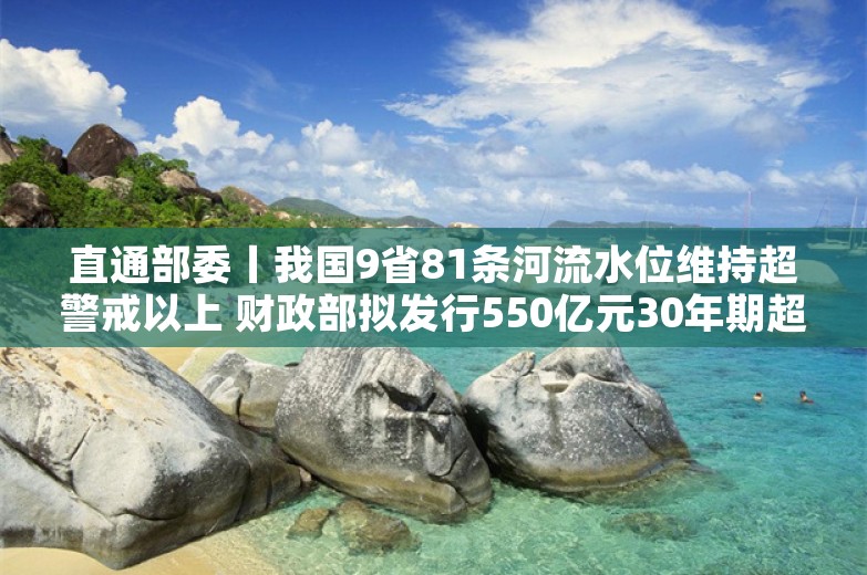 直通部委丨我国9省81条河流水位维持超警戒以上 财政部拟发行550亿元30年期超长期特别国债