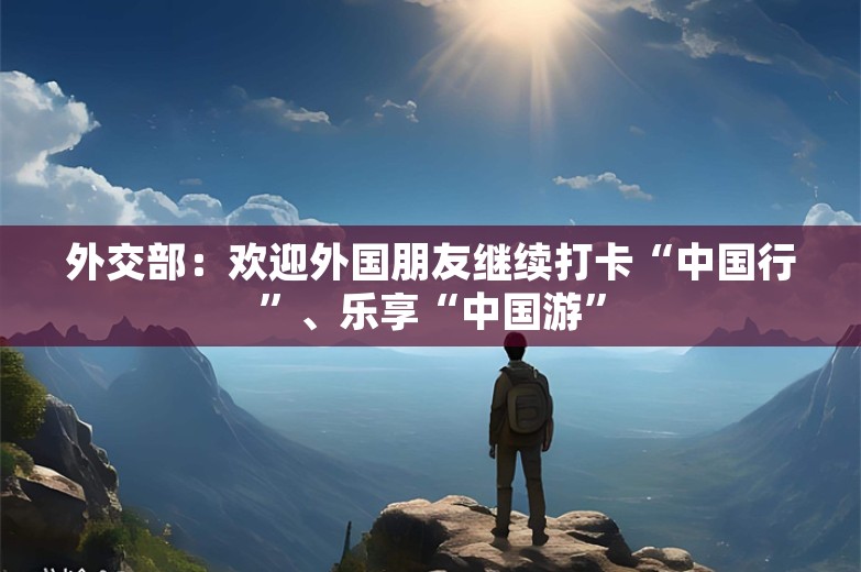 外交部：欢迎外国朋友继续打卡“中国行”、乐享“中国游”