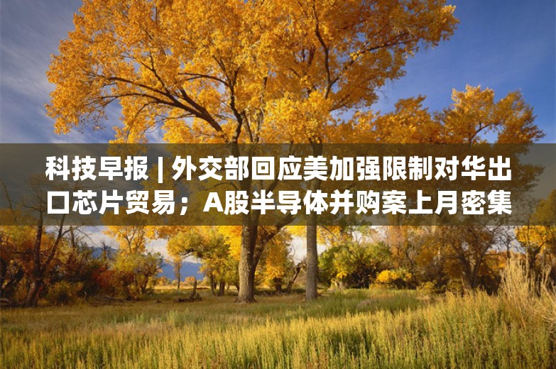 科技早报 | 外交部回应美加强限制对华出口芯片贸易；A股半导体并购案上月密集增加