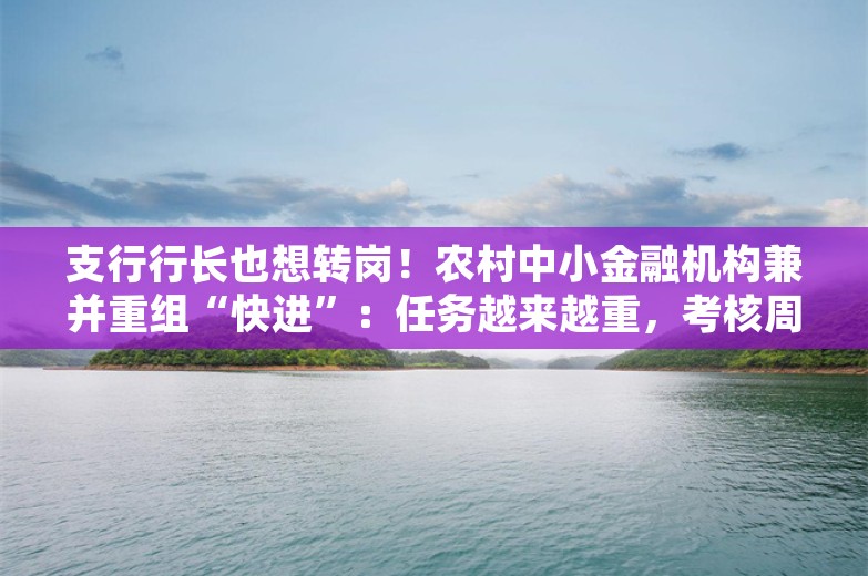 支行行长也想转岗！农村中小金融机构兼并重组“快进”：任务越来越重，考核周周评比