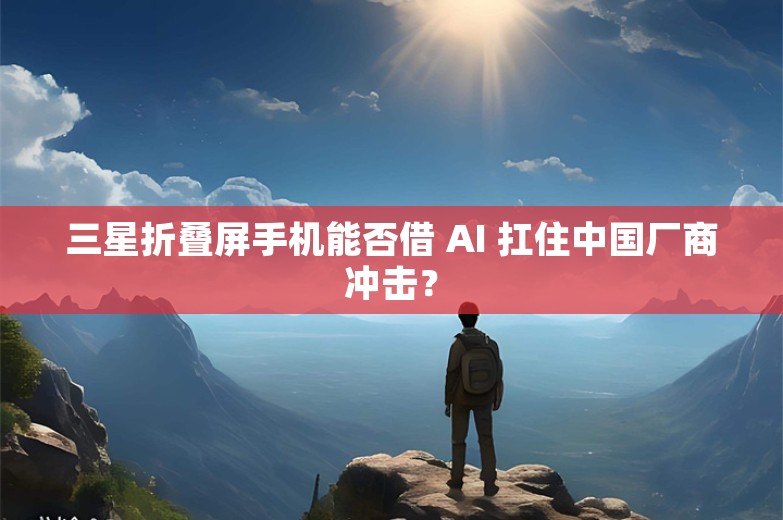 三星折叠屏手机能否借 AI 扛住中国厂商冲击？