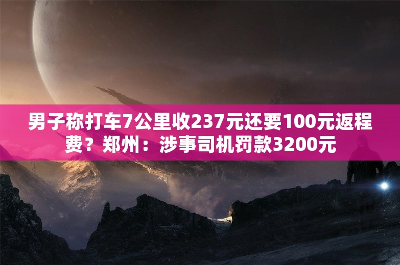 男子称打车7公里收237元还要100元返程费？郑州：涉事司机罚款3200元