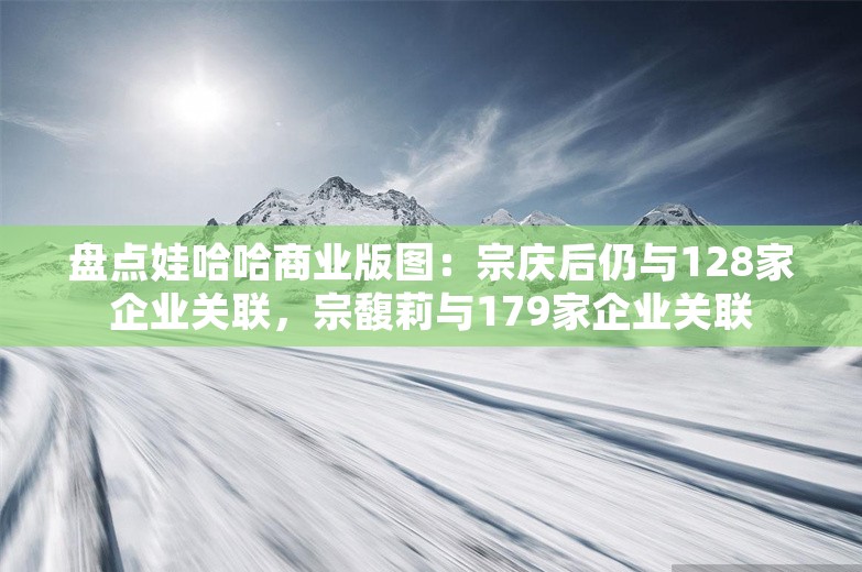 盘点娃哈哈商业版图：宗庆后仍与128家企业关联，宗馥莉与179家企业关联