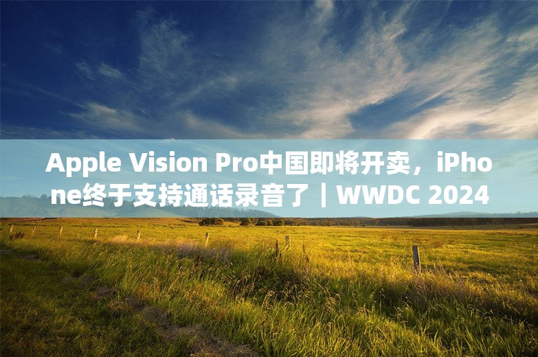 Apple Vision Pro中国即将开卖，iPhone终于支持通话录音了｜WWDC 2024