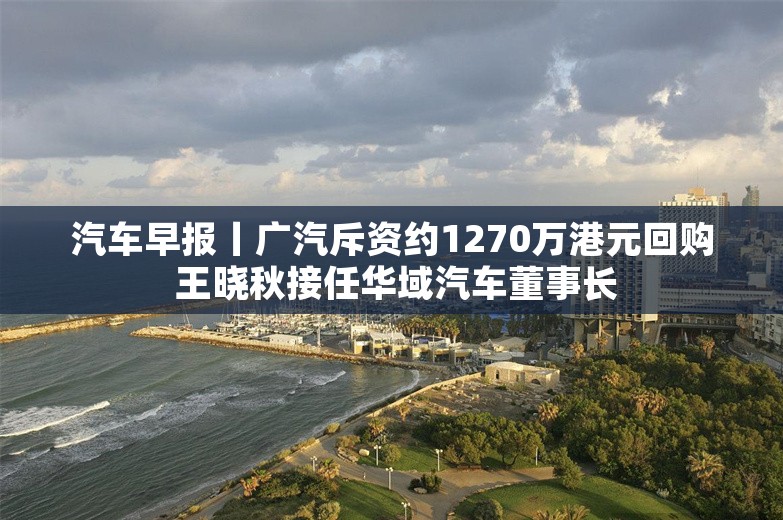 汽车早报丨广汽斥资约1270万港元回购 王晓秋接任华域汽车董事长