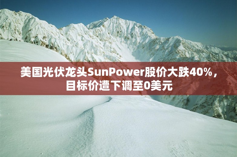 美国光伏龙头SunPower股价大跌40%，目标价遭下调至0美元