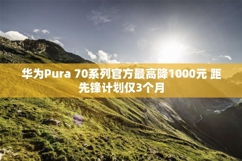 华为Pura 70系列官方最高降1000元 距先锋计划仅3个月