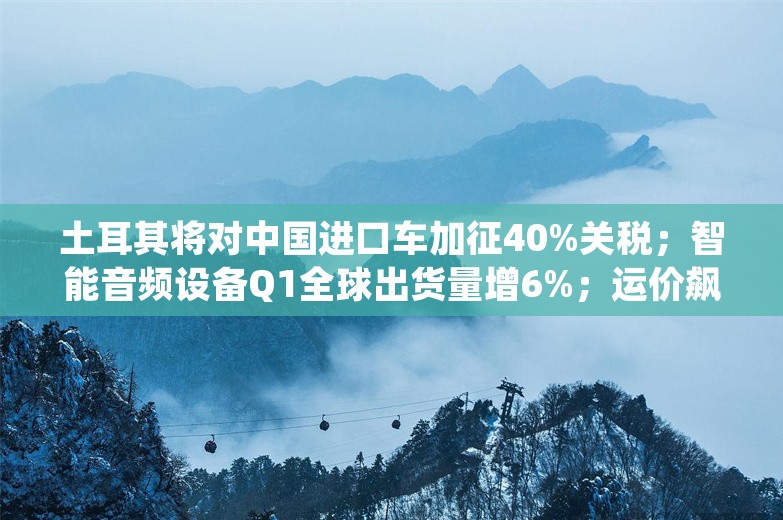 土耳其将对中国进口车加征40%关税；智能音频设备Q1全球出货量增6%；运价飙升、航运延误，全球港口大堵船｜一周「出海参考」（06.03-06.09）