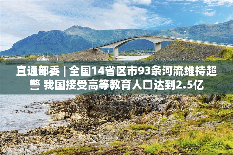 直通部委 | 全国14省区市93条河流维持超警 我国接受高等教育人口达到2.5亿