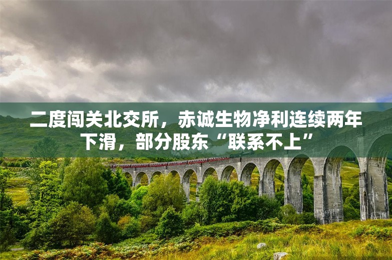 二度闯关北交所，赤诚生物净利连续两年下滑，部分股东“联系不上”