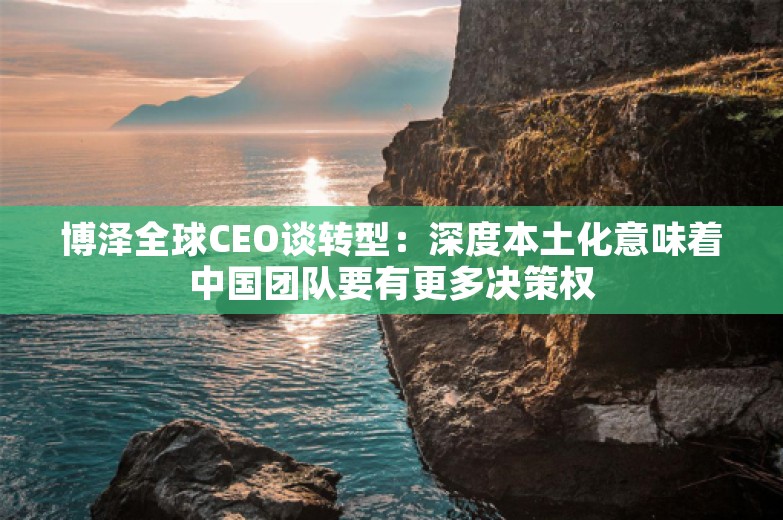 博泽全球CEO谈转型：深度本土化意味着中国团队要有更多决策权