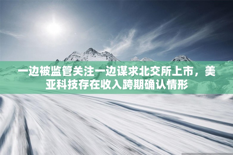 一边被监管关注一边谋求北交所上市，美亚科技存在收入跨期确认情形