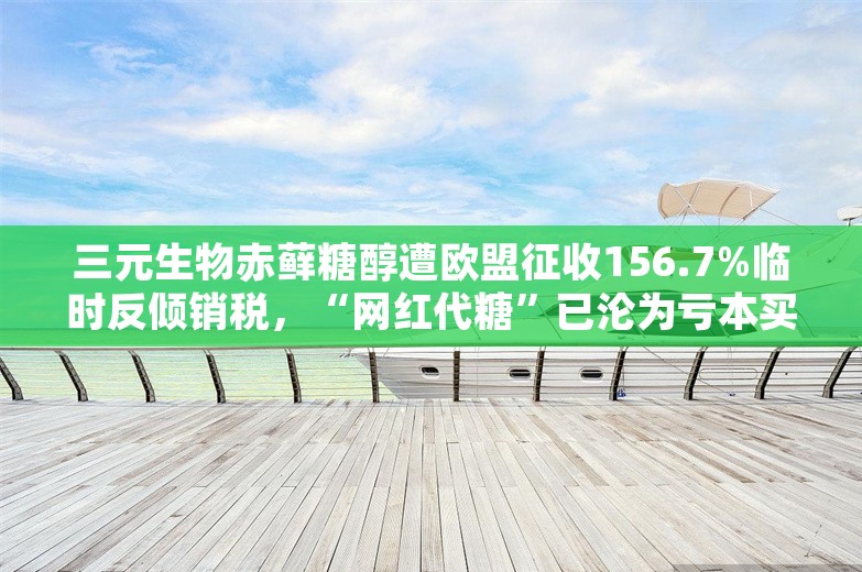 三元生物赤藓糖醇遭欧盟征收156.7%临时反倾销税，“网红代糖”已沦为亏本买卖