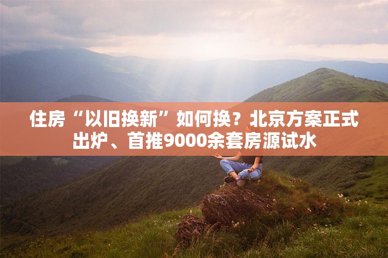 住房“以旧换新”如何换？北京方案正式出炉、首推9000余套房源试水