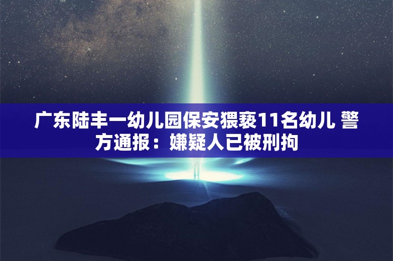 广东陆丰一幼儿园保安猥亵11名幼儿 警方通报：嫌疑人已被刑拘