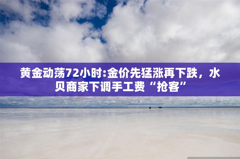 黄金动荡72小时:金价先猛涨再下跌，水贝商家下调手工费“抢客”