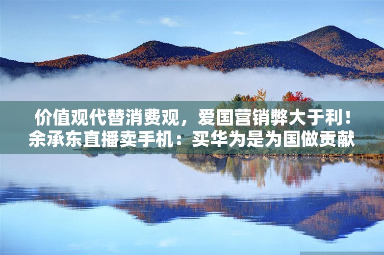 价值观代替消费观，爱国营销弊大于利！余承东直播卖手机：买华为是为国做贡献