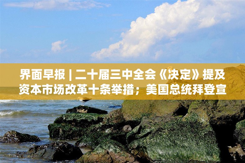 界面早报 | 二十届三中全会《决定》提及资本市场改革十条举措；美国总统拜登宣布退出连任竞选并支持提名哈里斯