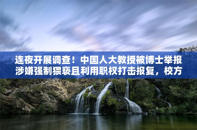 连夜开展调查！中国人大教授被博士举报涉嫌强制猥亵且利用职权打击报复，校方最新回应