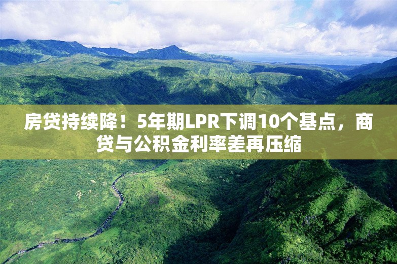 房贷持续降！5年期LPR下调10个基点，商贷与公积金利率差再压缩