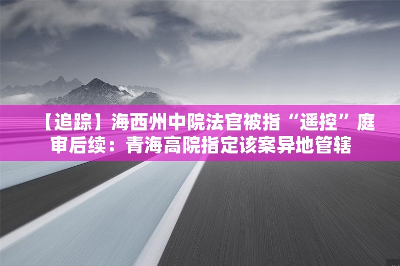 【追踪】海西州中院法官被指“遥控”庭审后续：青海高院指定该案异地管辖