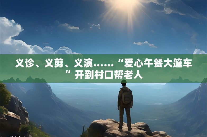 义诊、义剪、义演……“爱心午餐大篷车”开到村口帮老人