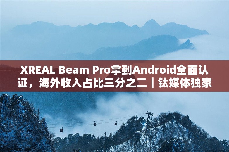 XREAL Beam Pro拿到Android全面认证，海外收入占比三分之二｜钛媒体独家