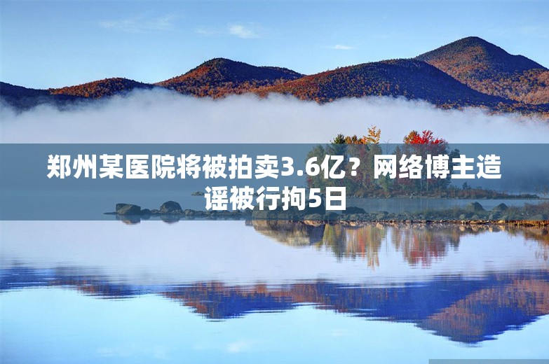 郑州某医院将被拍卖3.6亿？网络博主造谣被行拘5日