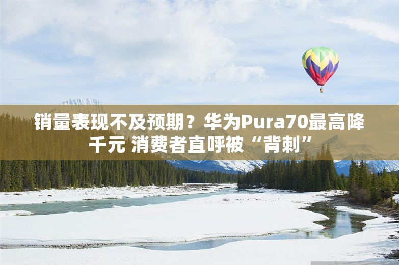 销量表现不及预期？华为Pura70最高降千元 消费者直呼被“背刺”