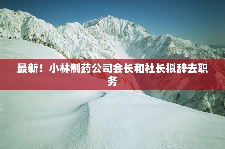 最新！小林制药公司会长和社长拟辞去职务