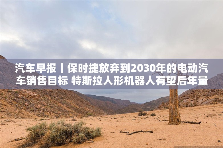 汽车早报｜保时捷放弃到2030年的电动汽车销售目标 特斯拉人形机器人有望后年量产