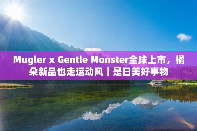 Mugler x Gentle Monster全球上市，橘朵新品也走运动风｜是日美好事物