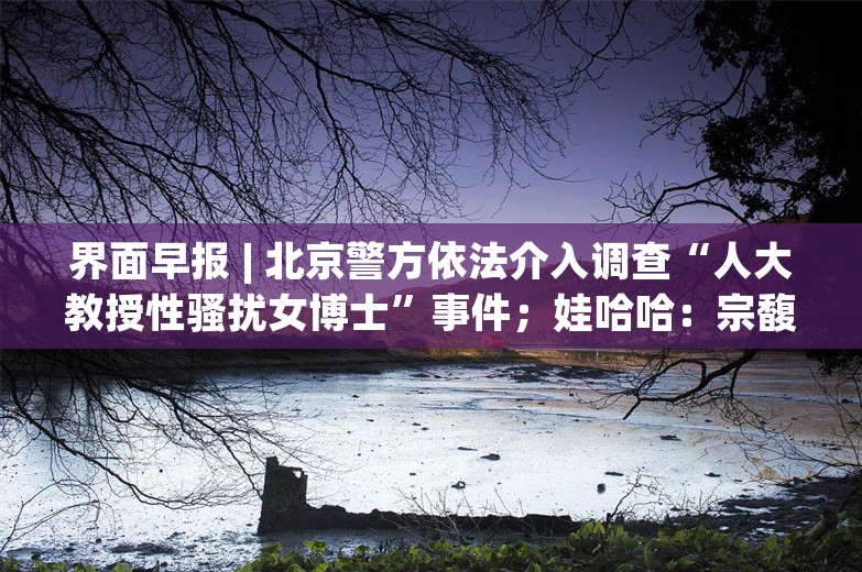 界面早报 | 北京警方依法介入调查“人大教授性骚扰女博士”事件；娃哈哈：宗馥莉决定继续履行娃哈哈集团的相关管理职责