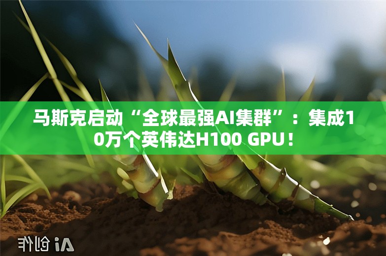 马斯克启动“全球最强AI集群”：集成10万个英伟达H100 GPU！