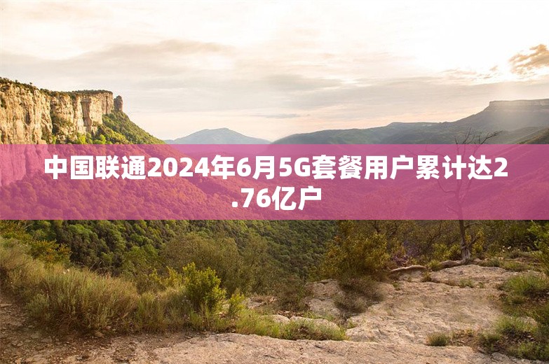 中国联通2024年6月5G套餐用户累计达2.76亿户