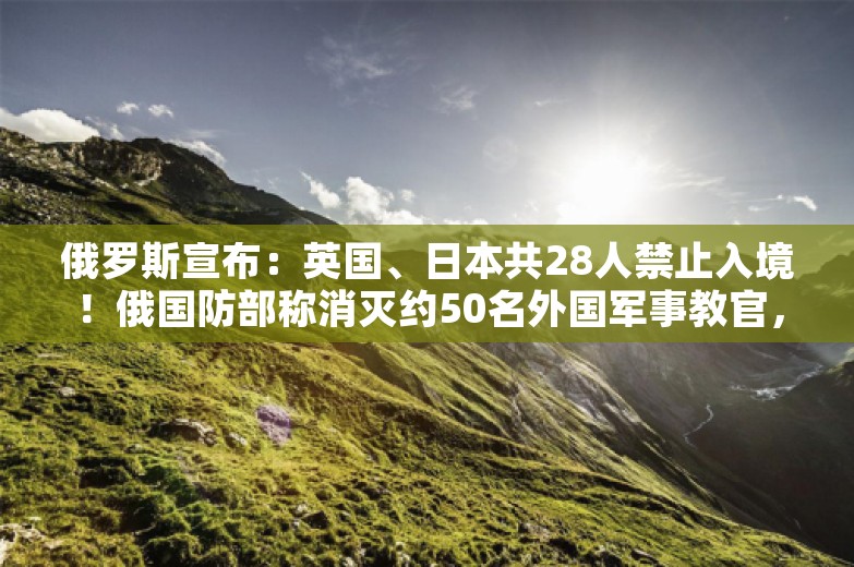 俄罗斯宣布：英国、日本共28人禁止入境！俄国防部称消灭约50名外国军事教官，打击视频公布