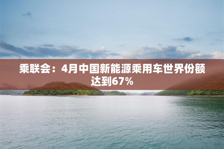 乘联会：4月中国新能源乘用车世界份额达到67%