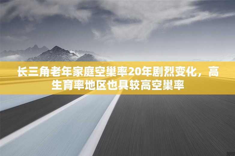 长三角老年家庭空巢率20年剧烈变化，高生育率地区也具较高空巢率