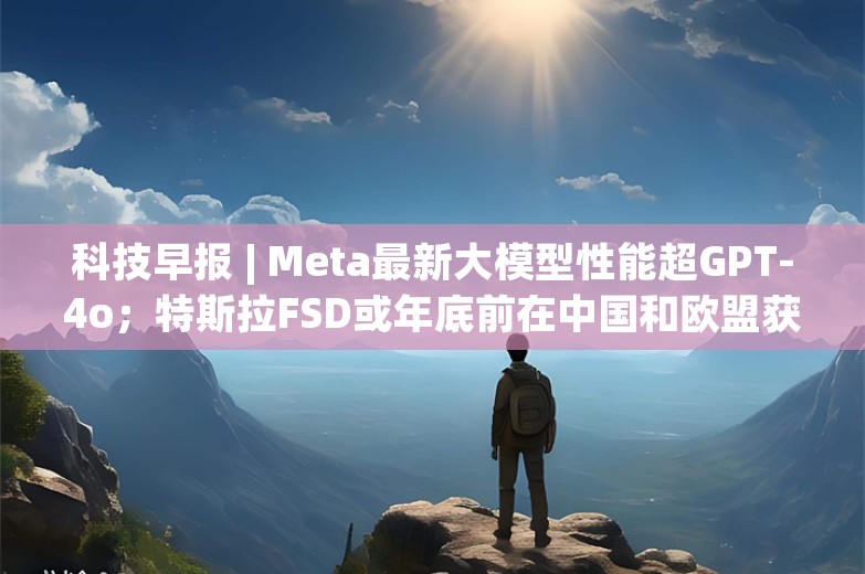 科技早报 | Meta最新大模型性能超GPT-4o；特斯拉FSD或年底前在中国和欧盟获批