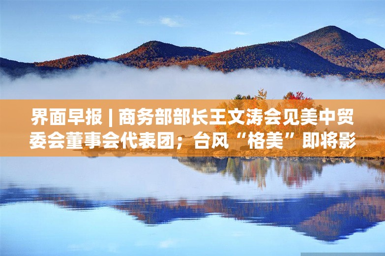 界面早报 | 商务部部长王文涛会见美中贸委会董事会代表团；台风“格美”即将影响台湾岛和浙闽沿海