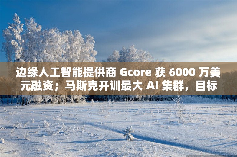 边缘人工智能提供商 Gcore 获 6000 万美元融资；马斯克开训最大 AI 集群，目标年底开发全球最强 AI丨AI情报局